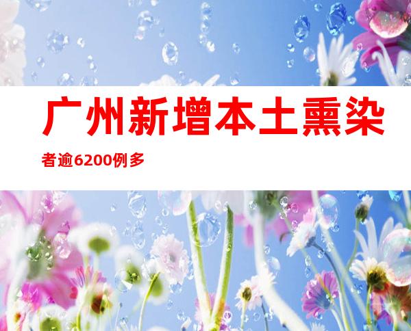 广州新增本土熏染者逾6200例 多家病院派医疗队入驻方舱救治患者