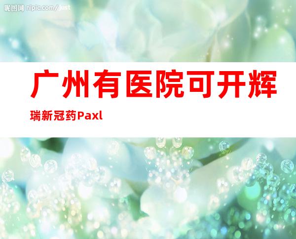 广州有医院可开辉瑞新冠药Paxlovid，检查费用比药费贵