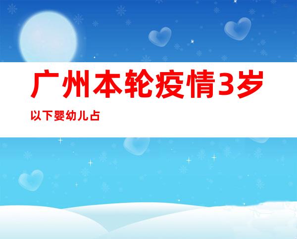 广州本轮疫情3岁以下婴幼儿占1.04% 均为无症状或轻型患者