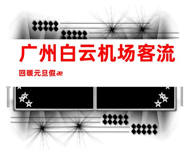 广州白云机场客流回暖 元旦假期进出港旅客料超20万人次