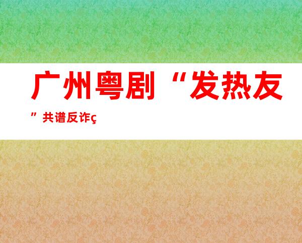 广州粤剧“发热友”共谱反诈粤曲 教老年人破解骗子套路