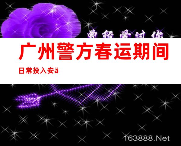 广州警方春运期间日常投入安保力量2.3万余人次