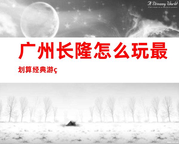 广州长隆怎么玩最划算经典游玩路线(广州长隆野生动物园怎么玩最划算)