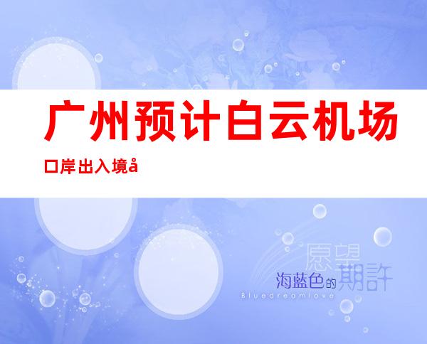 广州预计白云机场口岸出入境客流短期内增幅将达到20%