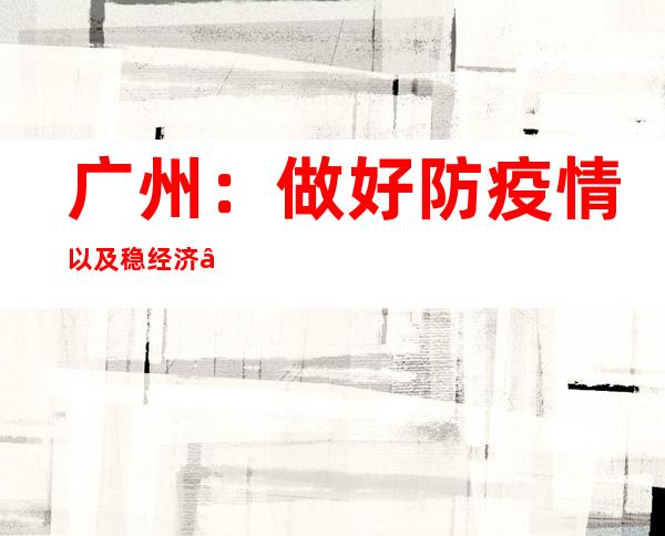 广州：做好防疫情以及稳经济“双统筹”事情 延续动态调整防控措施