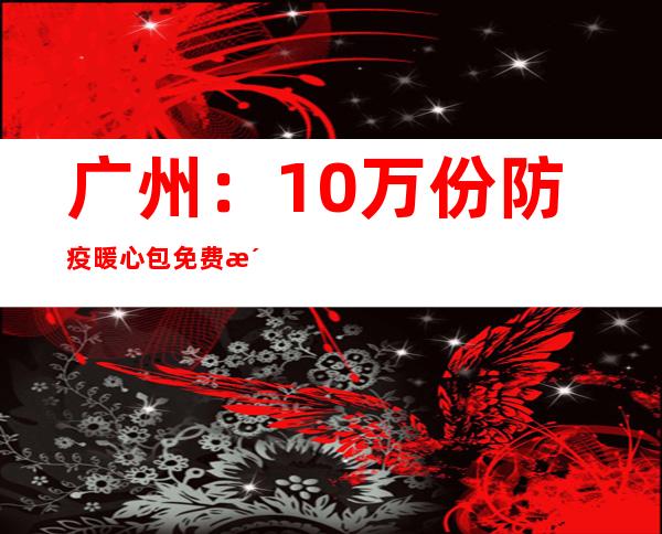 广州：10万份防疫暖心包免费派送重点人群