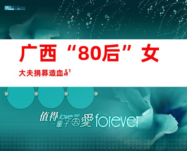 广西“80后”女大夫捐募造血干细胞：救人是医者任务