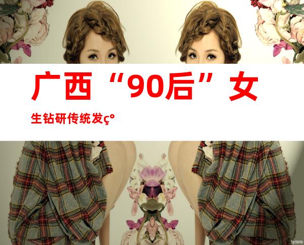 广西“90后”女生钻研传统发簪 精美工艺打造“头发上的明珠”