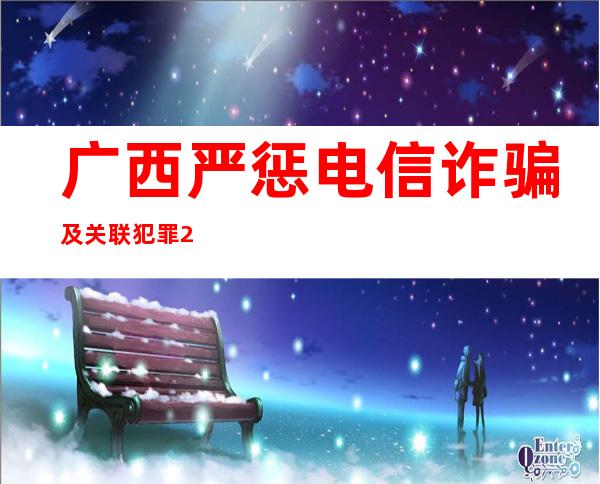 广西严惩电信诈骗及关联犯罪 2022年以来5335人被判刑