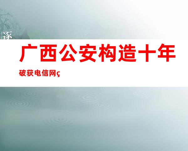 广西公安构造十年破获电信网络诈骗案件3.23万起