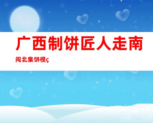 广西制饼匠人走南闯北集饼模 盼留住心中古早味