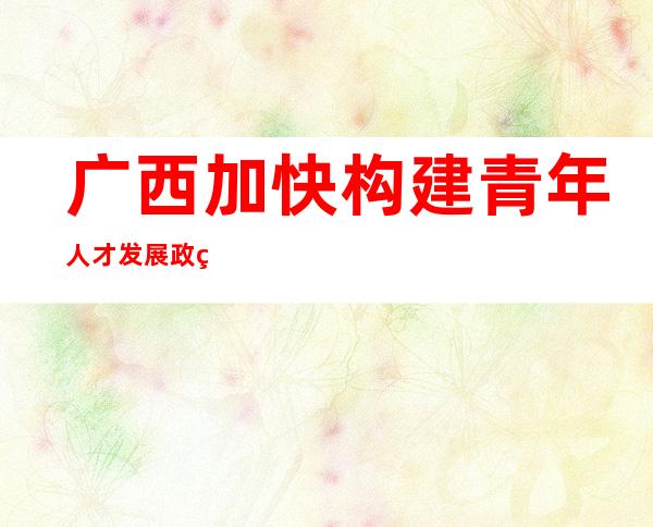 广西加快构建青年人才发展政策体系 让青年引得来留得住