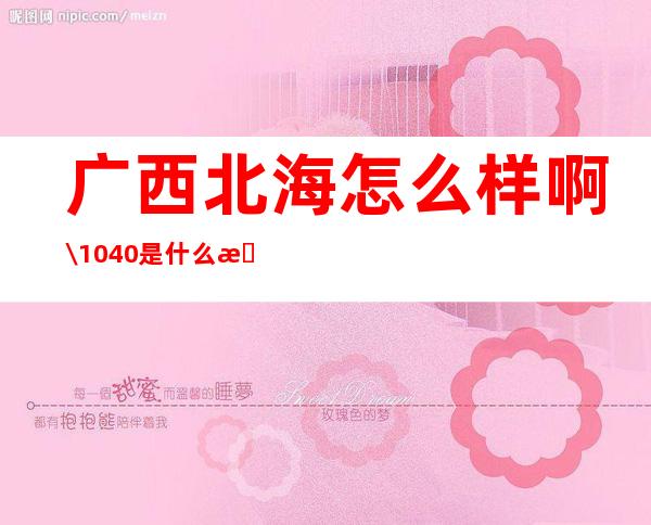 广西北海怎么样啊\/1040是什么意思-广西北海怎么样?适合投资房地产吗?