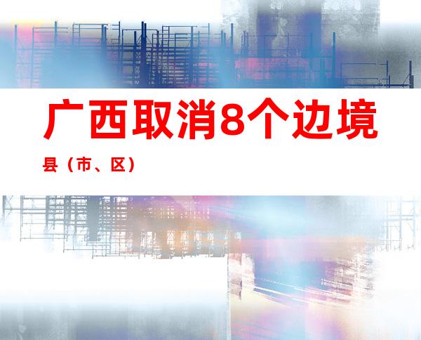 广西取消8个边境县（市、区）抵边村屯常态化核酸筛查