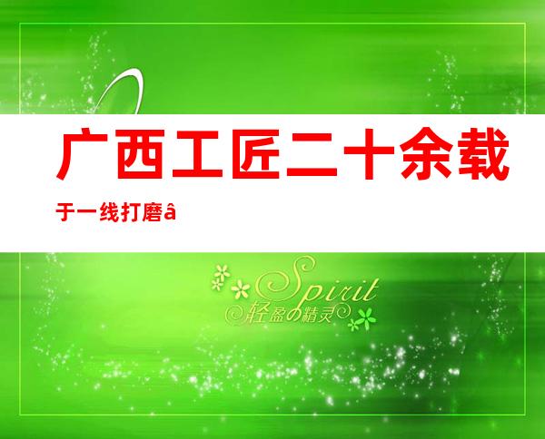 广西工匠二十余载于一线打磨“中国精度” “炼”成复合型人材