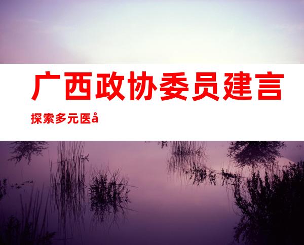 广西政协委员建言探索多元医养结合呵护“夕阳红”