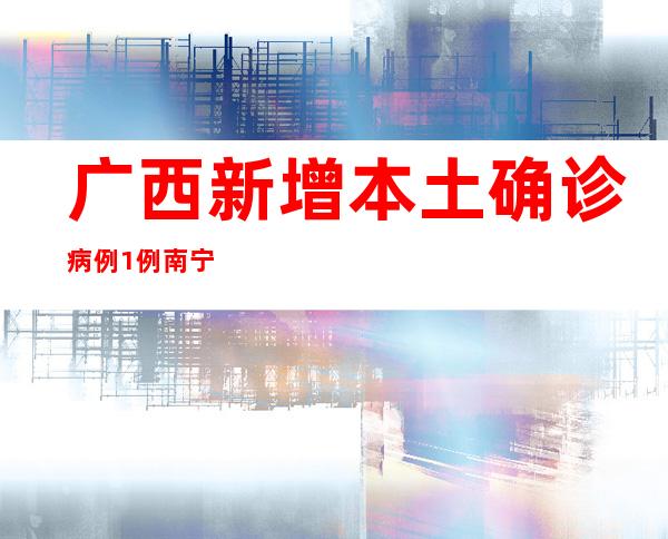 广西新增本土确诊病例1例 南宁市疫情整体可控