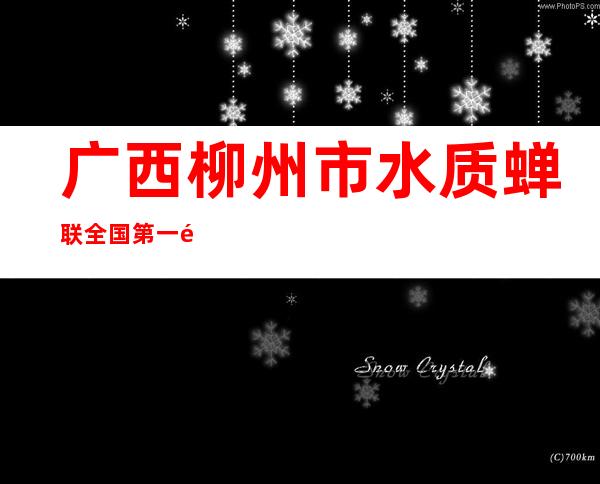 广西柳州市水质蝉联全国第一  饮用水质达标率100%