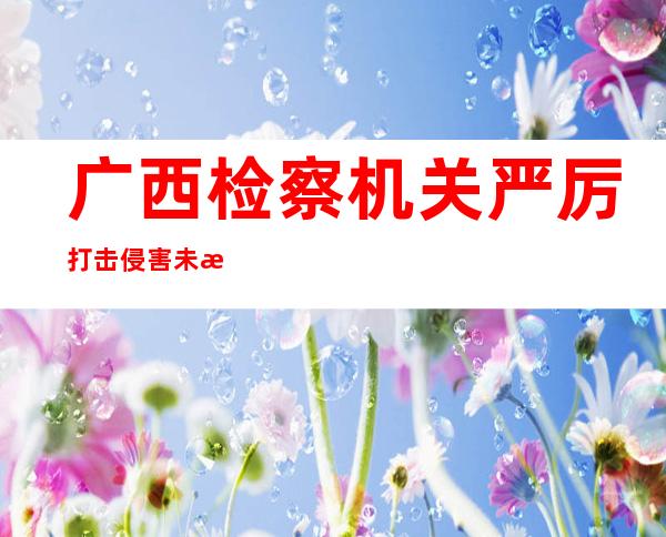 广西检察机关严厉打击侵害未成人犯罪 2021年以来批捕3362人