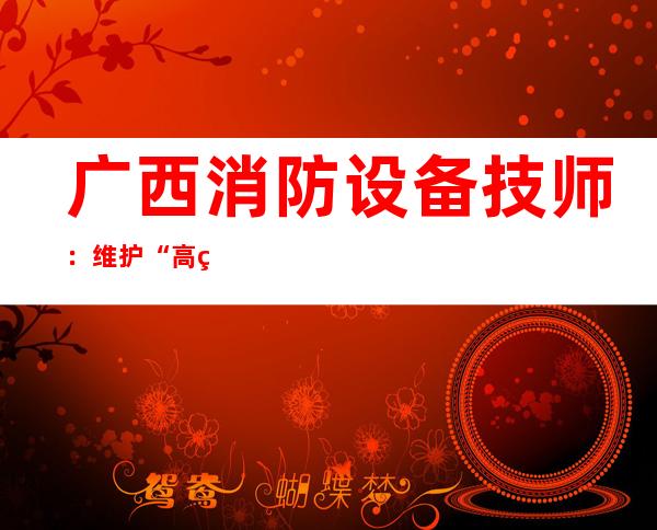 广西消防设备技师：维护“高精尖”消防设备的“高手神医”