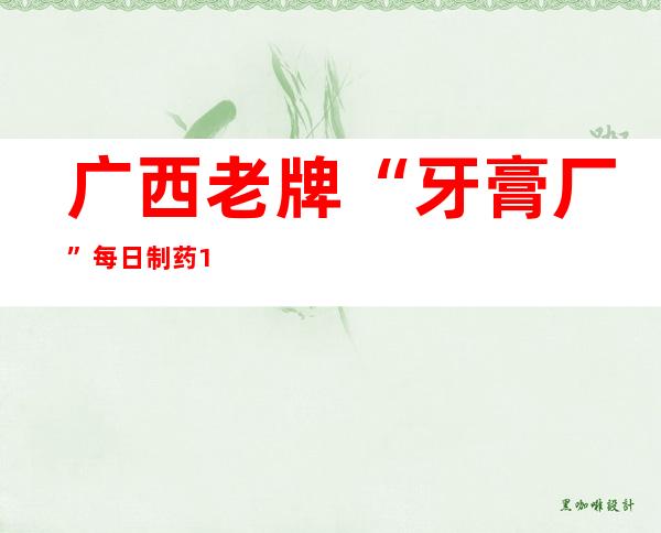 广西老牌“牙膏厂”每日制药12万板 合理价格满足当地民众需求