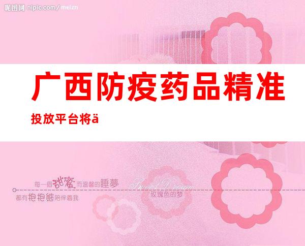 广西防疫药品精准投放平台将上线  定向保供平价销售