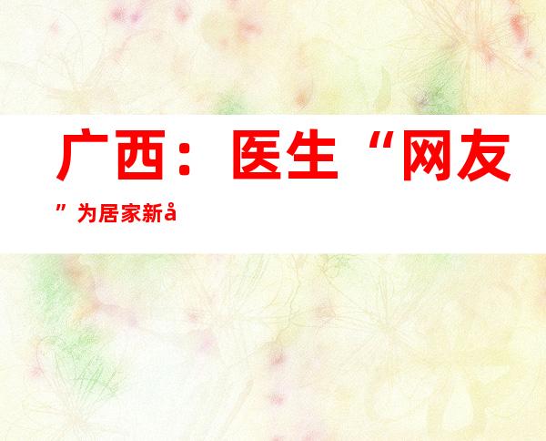 广西：医生“网友”为居家新冠患者暖心答疑