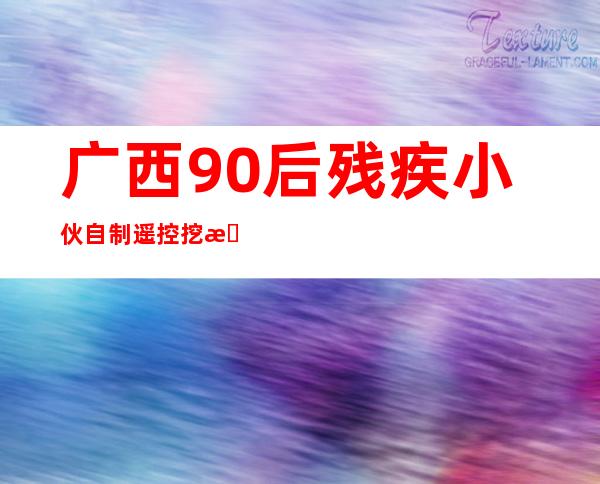 广西90后残疾小伙自制遥控挖掘机,收获10万粉丝（广西90后小夫妻即将生下第十个孩子）