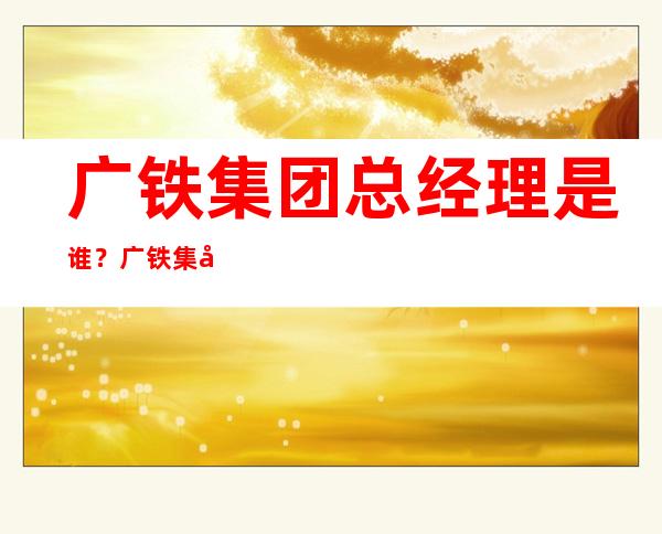 广铁集团总经理是谁？广铁集团是做什么的？广铁集团公司简介