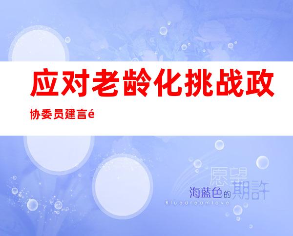 应对老龄化挑战  政协委员建言长三角养老“资源共享”