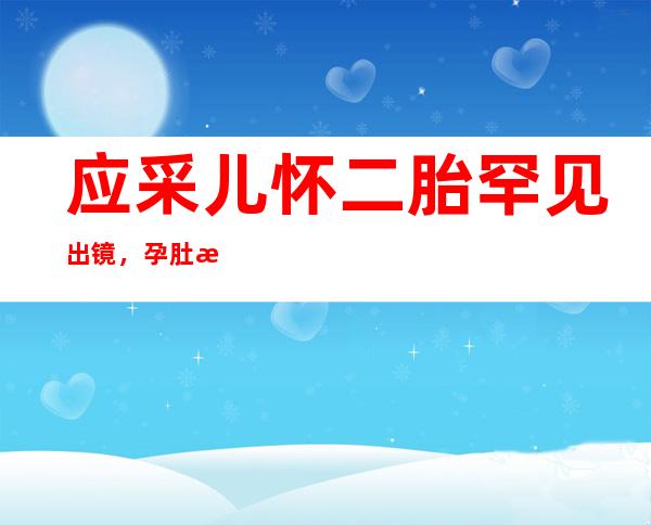 应采儿怀二胎罕见出镜，孕肚明显身材纤细网友：不愧是辣妈