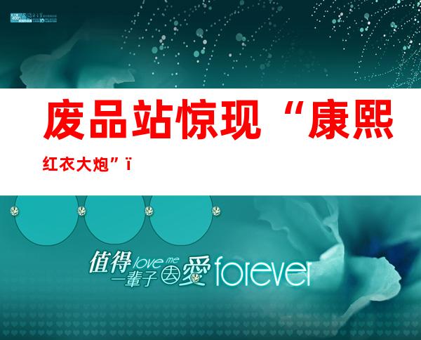 废品站惊现“康熙红衣大炮”？ 经鉴定为当代仿制品