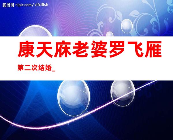 康天庥老婆罗飞雁第二次结婚_外来媳妇本地郎康天庥老婆