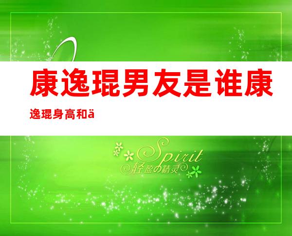 康逸琨男友是谁康逸琨身高和个人资料及近况和图片 _康逸琨男友是谁