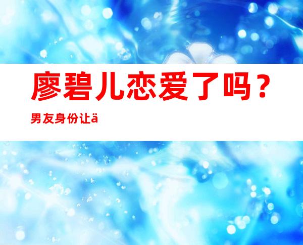 廖碧儿恋爱了吗？男友身份让人惊讶！