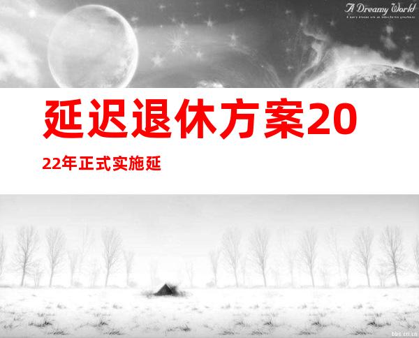 延迟退休方案2022年正式实施 延迟退休最新消息如何