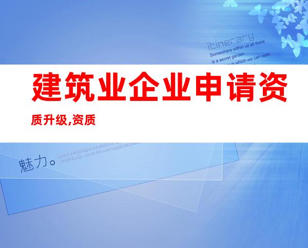 建筑业企业申请资质升级,资质增项——资质增项和新办有什么区别