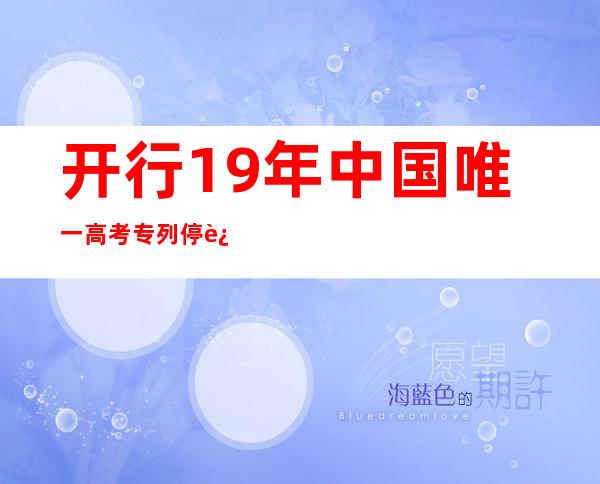 开行19年 中国唯一高考专列停运