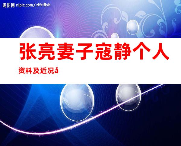 张亮妻子寇静个人资料及近况和图片 _张亮妻子寇静个人资料及近况