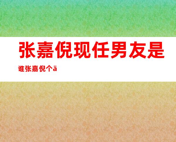 张嘉倪现任男友是谁 张嘉倪个人资料年龄身高