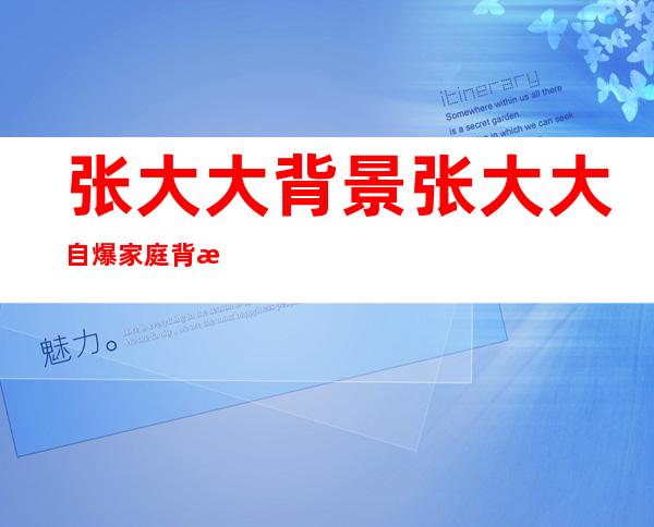 张大大背景 张大大自爆家庭背景大有来头令人瞠目结舌