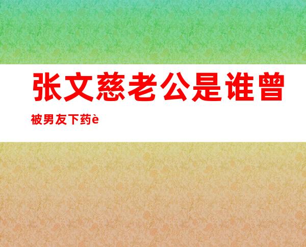 张文慈老公是谁 曾被男友下药迷晕不轨