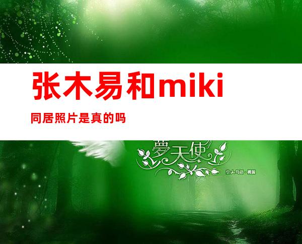 张木易和miki同居照片是真的吗 两人竟大胆演绎逆天恋