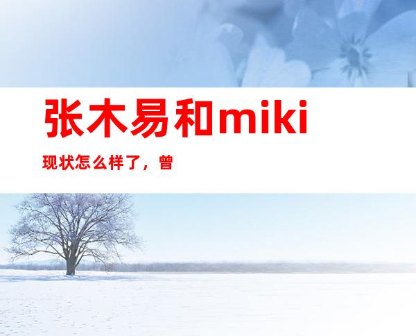 张木易和miki现状怎么样了，曾经恋情公开备受质疑