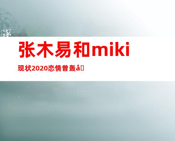 张木易和miki现状2020 恋情曾轰动全网