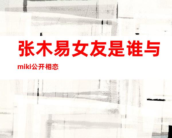 张木易女友是谁 与miki公开相恋海量接吻图片曝光