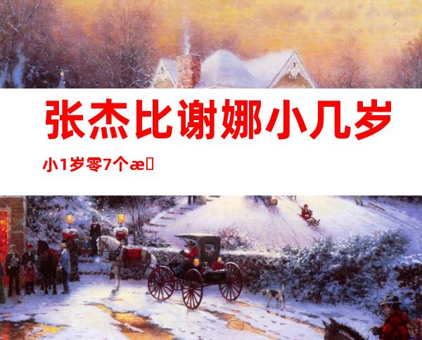 张杰比谢娜小几岁 小1岁零7个月这是真的吗