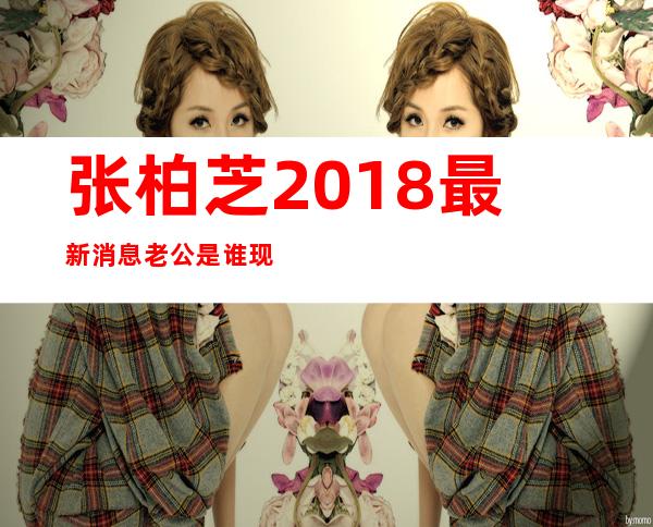 张柏芝2018最新消息老公是谁 现在老公的照片资料背景强大