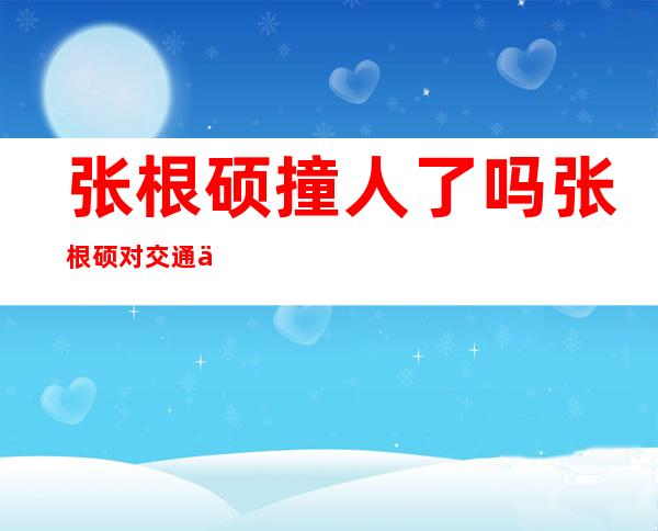 张根硕撞人了吗张根硕对交通事故公开道歉 _张根硕撞人了吗