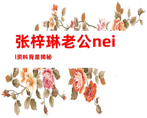 张梓琳老公neil资料背景揭秘